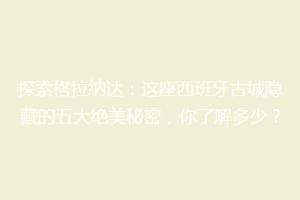 探索格拉纳达：这座西班牙古城隐藏的五大绝美秘密，你了解多少？