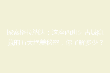 探索格拉纳达:这座西班牙古城隐藏的五大绝美秘密,你了解多少?