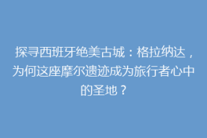 探寻西班牙绝美古城：格拉纳达，为何这座摩尔遗迹成为旅行者心中的圣地？