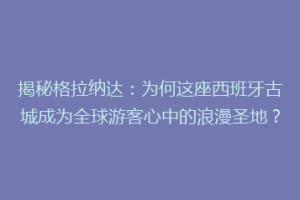 揭秘格拉纳达：为何这座西班牙古城成为全球游客心中的浪漫圣地？