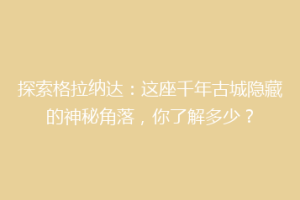 探索格拉纳达：这座千年古城隐藏的神秘角落，你了解多少？