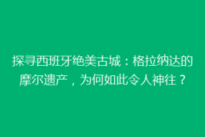探寻西班牙绝美古城：格拉纳达的摩尔遗产，为何如此令人神往？