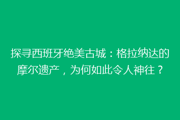 探寻西班牙绝美古城:格拉纳达的摩尔遗产,为何如此令人神往?