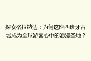探索格拉纳达：为何这座西班牙古城成为全球游客心中的浪漫圣地？