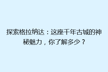 探索格拉纳达：这座千年古城的神秘魅力，你了解多少？