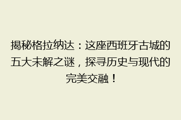 揭秘格拉纳达:这座西班牙古城的五大未解之谜,探寻历史与现代的完美交融!