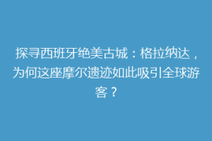 探寻西班牙绝美古城：格拉纳达，为何这座摩尔遗迹如此吸引全球游客？