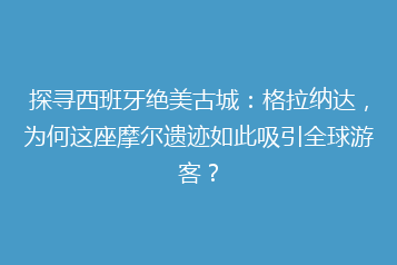 探寻西班牙绝美古城：格拉纳达，为何这座摩尔遗迹如此吸引全球游客？