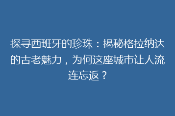 探寻西班牙的珍珠：揭秘格拉纳达的古老魅力，为何这座城市让人流连忘返？