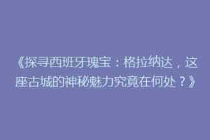 《探寻西班牙瑰宝：格拉纳达，这座古城的神秘魅力究竟在何处？》