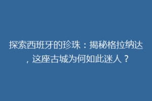 探索西班牙的珍珠：揭秘格拉纳达，这座古城为何如此迷人？