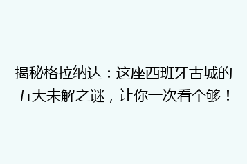 揭秘格拉纳达:这座西班牙古城的五大未解之谜,让你一次看个够!