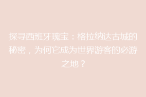 探寻西班牙瑰宝：格拉纳达古城的秘密，为何它成为世界游客的必游之地？