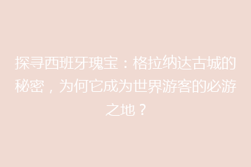 探寻西班牙瑰宝:格拉纳达古城的秘密,为何它成为世界游客的必游之地?