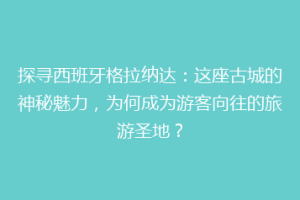 探寻西班牙格拉纳达：这座古城的神秘魅力，为何成为游客向往的旅游圣地？