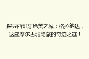 探寻西班牙绝美之城：格拉纳达，这座摩尔古城隐藏的奇迹之谜！