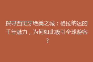 探寻西班牙绝美之城：格拉纳达的千年魅力，为何如此吸引全球游客？