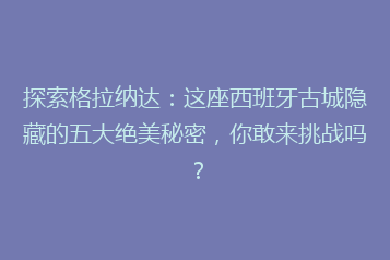 探索格拉纳达:这座西班牙古城隐藏的五大绝美秘密,你敢来挑战吗?