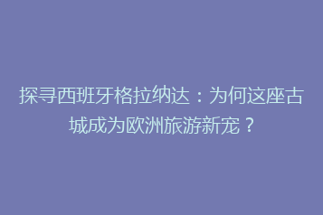 探寻西班牙格拉纳达:为何这座古城成为欧洲旅游新宠?