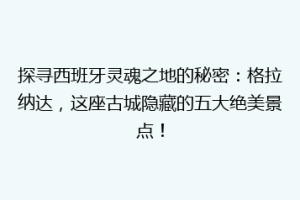 探寻西班牙灵魂之地的秘密：格拉纳达，这座古城隐藏的五大绝美景点！