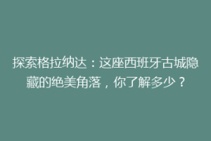 探索格拉纳达：这座西班牙古城隐藏的绝美角落，你了解多少？