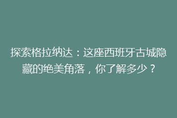 探索格拉纳达:这座西班牙古城隐藏的绝美角落,你了解多少?