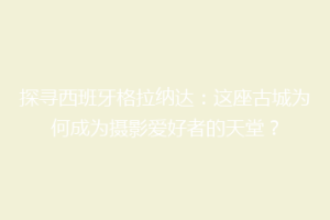 探寻西班牙格拉纳达：这座古城为何成为摄影爱好者的天堂？