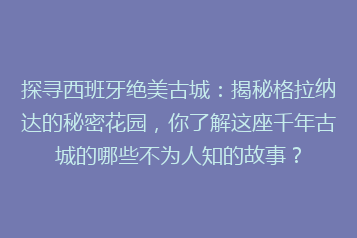 探寻西班牙绝美古城:揭秘格拉纳达的秘密花园,你了解这座千年古城的哪些不为人知的故事?