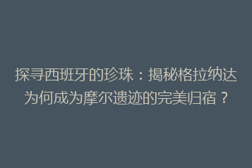 探寻西班牙的珍珠:揭秘格拉纳达为何成为摩尔遗迹的完美归宿?