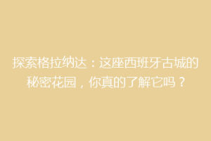 探索格拉纳达：这座西班牙古城的秘密花园，你真的了解它吗？