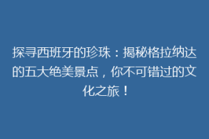 探寻西班牙的珍珠：揭秘格拉纳达的五大绝美景点，你不可错过的文化之旅！