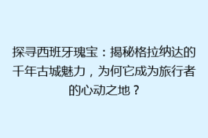 探寻西班牙瑰宝：揭秘格拉纳达的千年古城魅力，为何它成为旅行者的心动之地？
