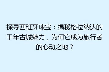 探寻西班牙瑰宝：揭秘格拉纳达的千年古城魅力，为何它成为旅行者的心动之地？