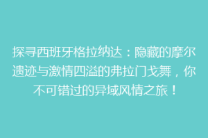 探寻西班牙格拉纳达：隐藏的摩尔遗迹与激情四溢的弗拉门戈舞，你不可错过的异域风情之旅！