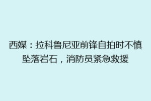 西媒：拉科鲁尼亚前锋自拍时不慎坠落岩石，消防员紧急救援
