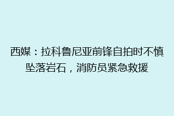 西媒:拉科鲁尼亚前锋自拍时不慎坠落岩石,消防员紧急救援