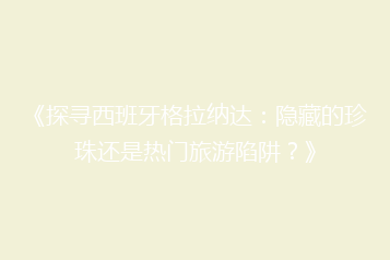 《探寻西班牙格拉纳达：隐藏的珍珠还是热门旅游陷阱？》