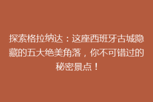 探索格拉纳达：这座西班牙古城隐藏的五大绝美角落，你不可错过的秘密景点！