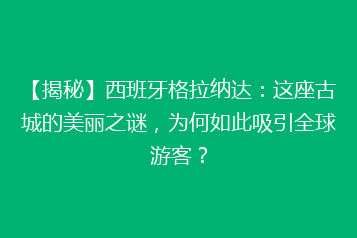 【揭秘】西班牙格拉纳达:这座古城的美丽之谜,为何如此吸引全球游客?