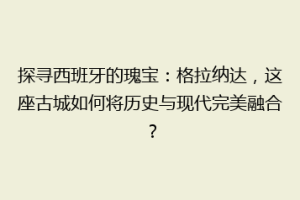 探寻西班牙的瑰宝：格拉纳达，这座古城如何将历史与现代完美融合？