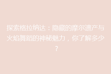 探索格拉纳达:隐藏的摩尔遗产与火焰舞蹈的神秘魅力,你了解多少?