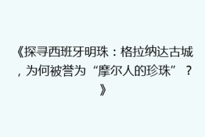 《探寻西班牙明珠：格拉纳达古城，为何被誉为“摩尔人的珍珠”？》
