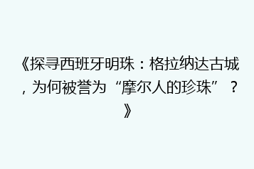 《探寻西班牙明珠:格拉纳达古城,为何被誉为“摩尔人的珍珠”?》