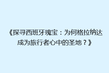 《探寻西班牙瑰宝:为何格拉纳达成为旅行者心中的圣地?》