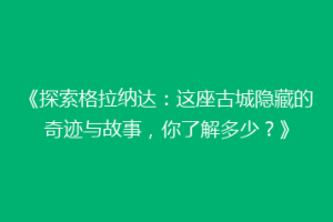 《探索格拉纳达：这座古城隐藏的奇迹与故事，你了解多少？》