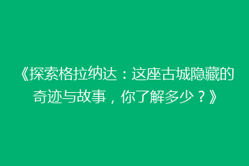 《探索格拉纳达:这座古城隐藏的奇迹与故事,你了解多少?》