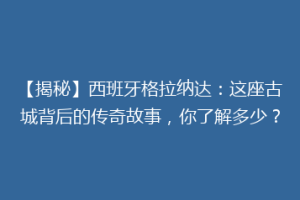 【揭秘】西班牙格拉纳达：这座古城背后的传奇故事，你了解多少？