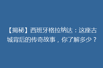 【揭秘】西班牙格拉纳达:这座古城背后的传奇故事,你了解多少?
