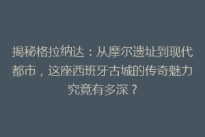揭秘格拉纳达：从摩尔遗址到现代都市，这座西班牙古城的传奇魅力究竟有多深？
