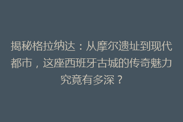 揭秘格拉纳达:从摩尔遗址到现代都市,这座西班牙古城的传奇魅力究竟有多深?
